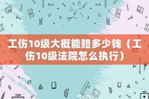 工傷10級大概能賠多少錢（工傷10級法院怎么執(zhí)行）