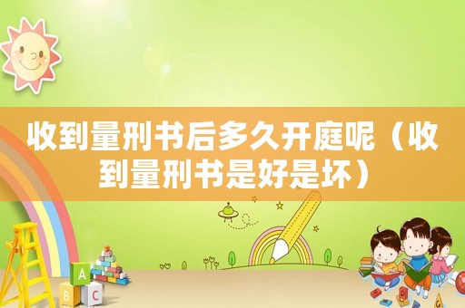 收到量刑書(shū)后多久開(kāi)庭呢（收到量刑書(shū)是好是壞）