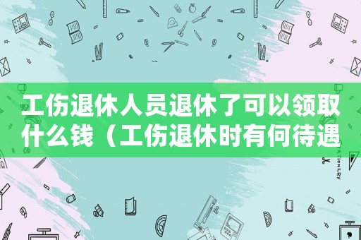 工傷退休人員退休了可以領(lǐng)取什么錢（工傷退休時有何待遇）