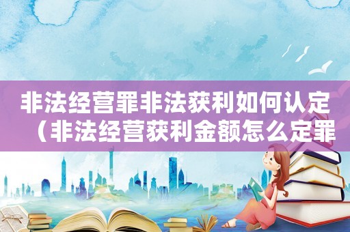 非法經(jīng)營(yíng)罪非法獲利如何認(rèn)定（非法經(jīng)營(yíng)獲利金額怎么定罪）
