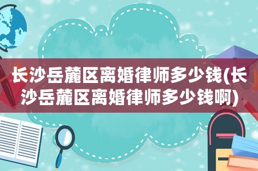長(zhǎng)沙岳麓區(qū)離婚律師多少錢(長(zhǎng)沙岳麓區(qū)離婚律師多少錢啊)