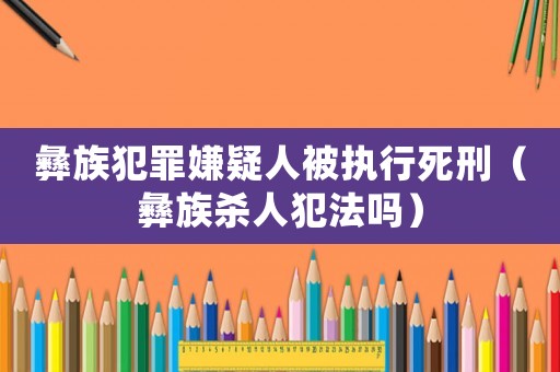 彝族犯罪嫌疑人被執(zhí)行死刑（彝族殺人犯法嗎）