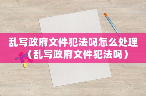 亂寫政府文件犯法嗎怎么處理（亂寫政府文件犯法嗎）