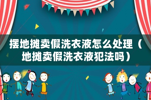 擺地攤賣假洗衣液怎么處理（地攤賣假洗衣液犯法嗎）