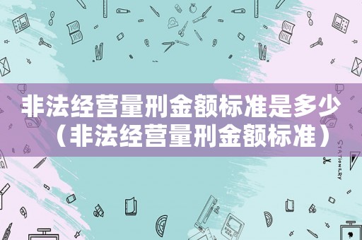 非法經(jīng)營(yíng)量刑金額標(biāo)準(zhǔn)是多少（非法經(jīng)營(yíng)量刑金額標(biāo)準(zhǔn)）