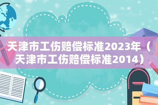 天津市工傷賠償標(biāo)準(zhǔn)2023年（天津市工傷賠償標(biāo)準(zhǔn)2014）
