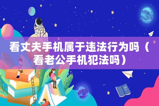 看丈夫手機(jī)屬于違法行為嗎（看老公手機(jī)犯法嗎）