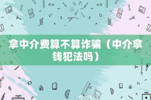 拿中介費(fèi)算不算詐騙（中介拿錢(qián)犯法嗎）