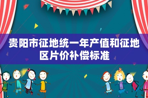 貴陽市征地統(tǒng)一年產(chǎn)值和征地區(qū)片價補償標(biāo)準(zhǔn)