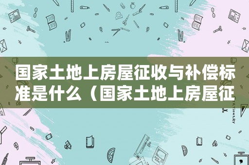 國家土地上房屋征收與補(bǔ)償標(biāo)準(zhǔn)是什么（國家土地上房屋征收與補(bǔ)償標(biāo)準(zhǔn)）