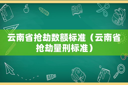 云南省搶劫數(shù)額標(biāo)準(zhǔn)（云南省搶劫量刑標(biāo)準(zhǔn)）