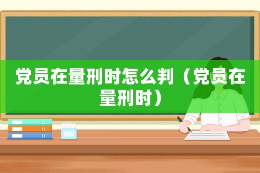 黨員在量刑時怎么判（黨員在量刑時）