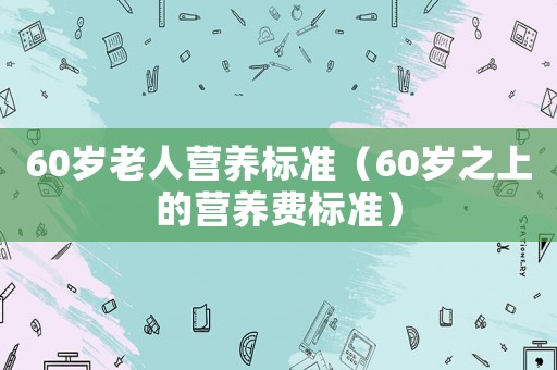60歲老人營養(yǎng)標準（60歲之上的營養(yǎng)費標準）