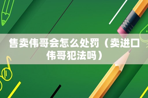 售賣偉哥會怎么處罰（賣進(jìn)口偉哥犯法嗎）