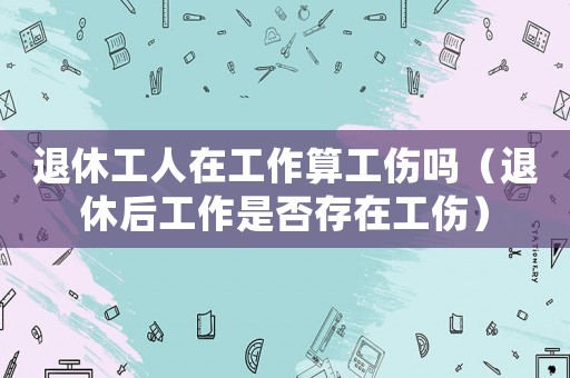 退休工人在工作算工傷嗎（退休后工作是否存在工傷）