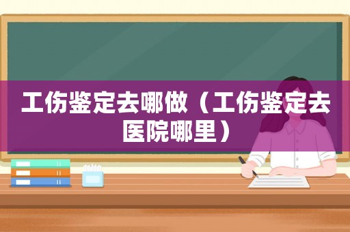 工傷鑒定去哪做（工傷鑒定去醫(yī)院哪里）