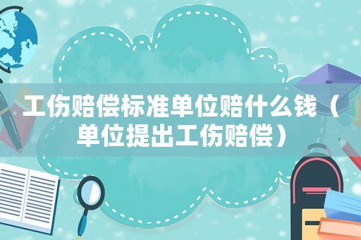 工傷賠償標(biāo)準(zhǔn)單位賠什么錢（單位提出工傷賠償）