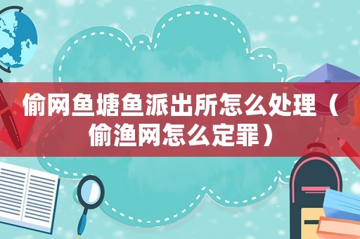偷網(wǎng)魚塘魚派出所怎么處理（偷漁網(wǎng)怎么定罪）