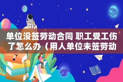單位沒簽勞動(dòng)合同 職工受工傷了怎么辦（用人單位未簽勞動(dòng)合同出現(xiàn)工傷）