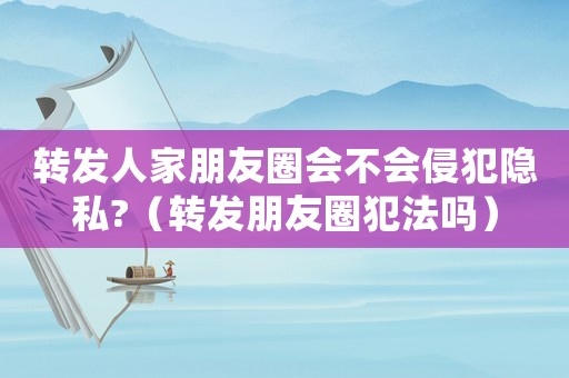 轉(zhuǎn)發(fā)人家朋友圈會(huì)不會(huì)侵犯隱私?（轉(zhuǎn)發(fā)朋友圈犯法嗎）