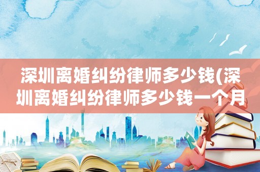 深圳離婚糾紛律師多少錢(深圳離婚糾紛律師多少錢一個(gè)月)