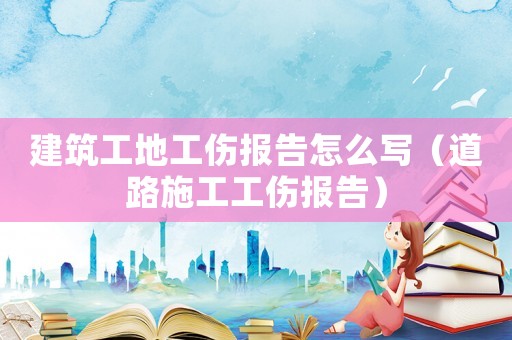 建筑工地工傷報告怎么寫（道路施工工傷報告）