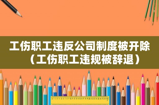 工傷職工違反公司制度被開除（工傷職工違規(guī)被辭退）