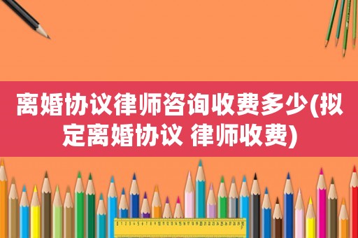 離婚協(xié)議律師咨詢收費多少(擬定離婚協(xié)議 律師收費)