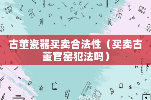 古董瓷器買賣合法性（買賣古董官窯犯法嗎）