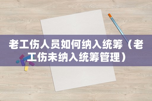老工傷人員如何納入統(tǒng)籌（老工傷未納入統(tǒng)籌管理）