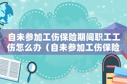 自未參加工傷保險(xiǎn)期間職工工傷怎么辦（自未參加工傷保險(xiǎn)期間職工工傷）