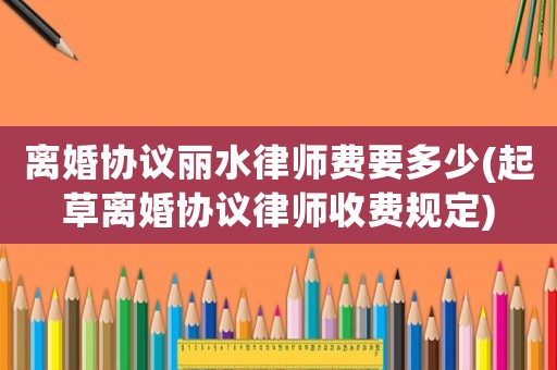 離婚協(xié)議麗水律師費(fèi)要多少(起草離婚協(xié)議律師收費(fèi)規(guī)定)
