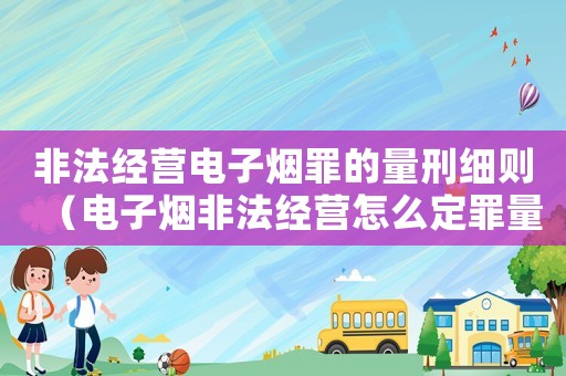 非法經(jīng)營電子煙罪的量刑細(xì)則（電子煙非法經(jīng)營怎么定罪量刑）