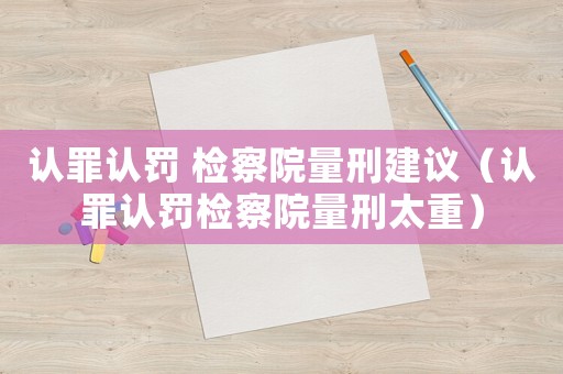 認(rèn)罪認(rèn)罰 檢察院量刑建議（認(rèn)罪認(rèn)罰檢察院量刑太重）
