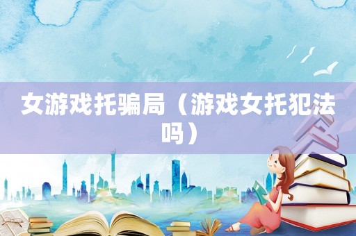 女游戲托騙局（游戲女托犯法嗎）