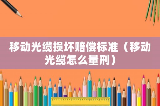 移動光纜損壞賠償標(biāo)準(zhǔn)（移動光纜怎么量刑）
