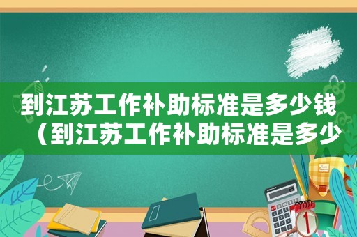 到江蘇工作補(bǔ)助標(biāo)準(zhǔn)是多少錢（到江蘇工作補(bǔ)助標(biāo)準(zhǔn)是多少）