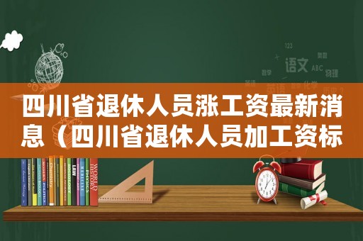 四川省退休人員漲工資最新消息（四川省退休人員加工資標準）