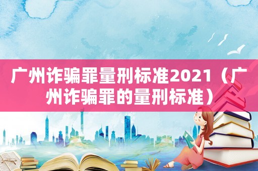 廣州詐騙罪量刑標(biāo)準(zhǔn)2021（廣州詐騙罪的量刑標(biāo)準(zhǔn)）