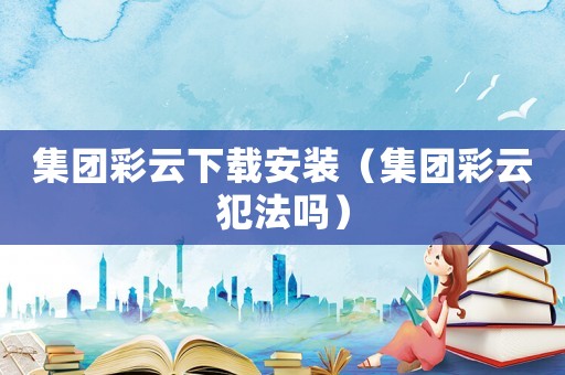 集團(tuán)彩云下載安裝（集團(tuán)彩云犯法嗎）