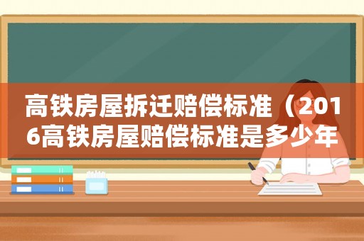 高鐵房屋拆遷賠償標(biāo)準(zhǔn)（2016高鐵房屋賠償標(biāo)準(zhǔn)是多少年）