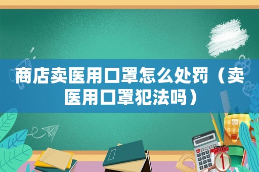 商店賣醫(yī)用口罩怎么處罰（賣醫(yī)用口罩犯法嗎）