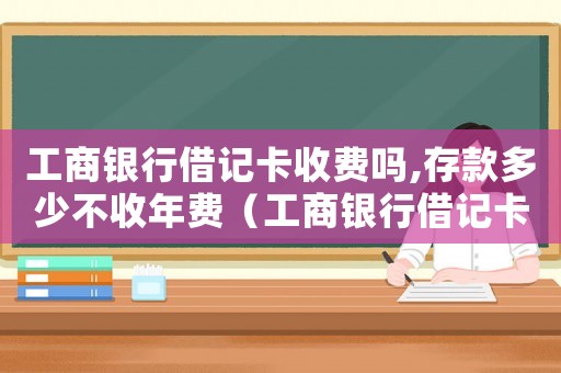 工商銀行借記卡收費(fèi)嗎,存款多少不收年費(fèi)（工商銀行借記卡收費(fèi)標(biāo)準(zhǔn)）