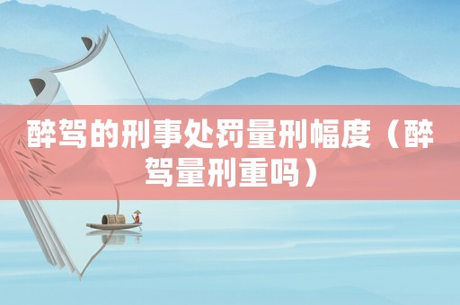 醉駕的刑事處罰量刑幅度（醉駕量刑重嗎）