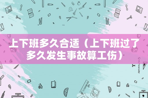上下班多久合適（上下班過了多久發(fā)生事故算工傷）