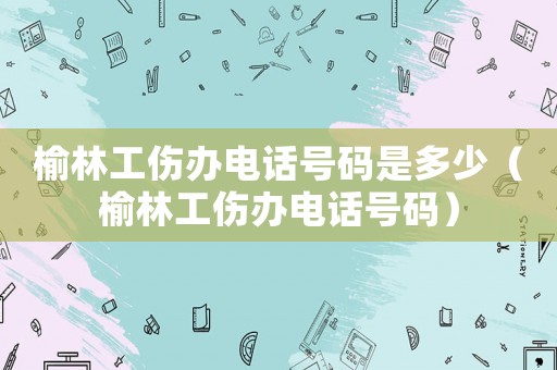 榆林工傷辦電話號(hào)碼是多少（榆林工傷辦電話號(hào)碼）