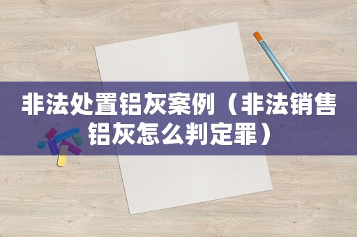 非法處置鋁灰案例（非法銷售鋁灰怎么判定罪）