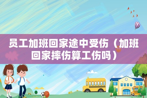 員工加班回家途中受傷（加班回家摔傷算工傷嗎）
