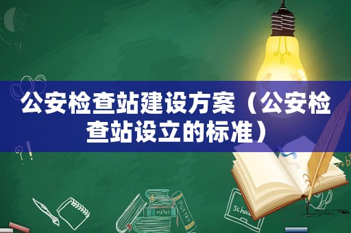 公安檢查站建設(shè)方案（公安檢查站設(shè)立的標(biāo)準(zhǔn)）