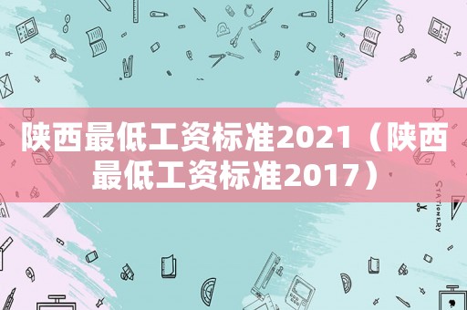 陜西最低工資標(biāo)準(zhǔn)2021（陜西最低工資標(biāo)準(zhǔn)2017）